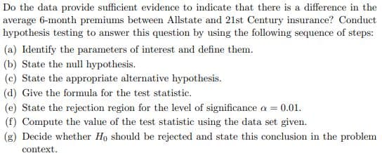 Do the data provide sufficient evidence to indicate that there is a difference in the
average 6-month premiums between Allstate and 21st Century insurance? Conduct
hypothesis testing to answer this question by using the following sequence of steps:
(a) Identify the parameters of interest and define them.
(b) State the null hypothesis.
(c) State the appropriate alternative hypothesis.
(d) Give the formula for the test statistic.
(e) State the rejection region for the level of significance a = 0.01.
(f) Compute the value of the test statistic using the data set given.
(g) Decide whether Ho should be rejected and state this conclusion in the problem
context
