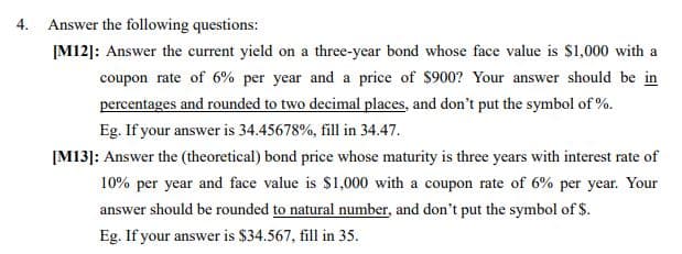 4. Answer the following questions:
ĮM12]: Answer the current yield on a three-year bond whose face value is $1,000 with a
coupon rate of 6% per year and a price of $900? Your answer should be in
percentages and rounded to two decimal places, and don't put the symbol of %.
Eg. If your answer is 34.45678%, fill in 34.47.
[M13]: Answer the (theoretical) bond price whose maturity is three years with interest rate of
10% per year and face value is $1,000 with a coupon rate of 6% per year. Your
answer should be rounded to natural number, and don't put the symbol of $.
Eg. If your answer is $34.567, fill in 35.

