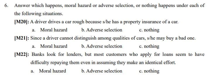 6. Answer which happens, moral hazard or adverse selection, or nothing happens under each of
the following situations.
[M20]: A driver drives a car rough because s/he has a property insurance of a car.
b. Adverse selection
[M21]: Since a driver cannot distinguish among qualities of cars, s/he may buy a bad one.
a. Moral hazard
c. nothing
a. Moral hazard
b. Adverse selection
c. nothing
[M22]: Banks look for lenders, but most customers who apply for loans seem to have
difficulty repaying them even in assuming they make an identical effort.
a. Moral hazard
b. Adverse selection
c. nothing
