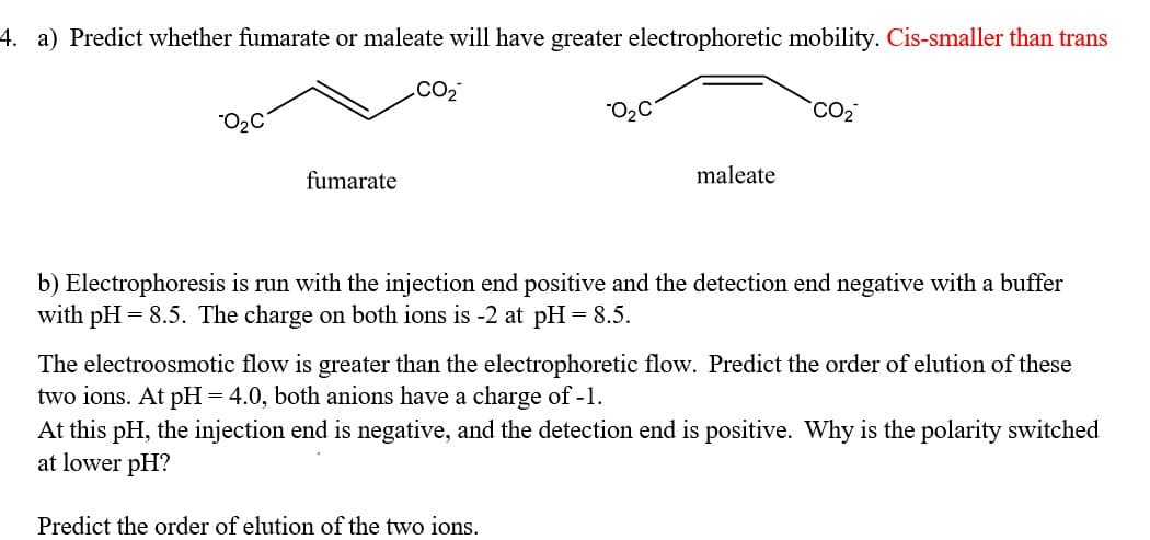 4. a) Predict whether fumarate or maleate will have greater electrophoretic mobility. Cis-smaller than trans
.CO2
"O2C
CO2
fumarate
maleate
b) Electrophoresis is run with the injection end positive and the detection end negative with a buffer
with pH = 8.5. The charge on both ions is -2 at pH = 8.5.
The electroosmotic flow is greater than the electrophoretic flow. Predict the order of elution of these
two ions. At pH = 4.0, both anions have a charge of -1.
At this pH, the injection end is negative, and the detection end is positive. Why is the polarity switched
at lower pH?
Predict the order of elution of the two ions.
