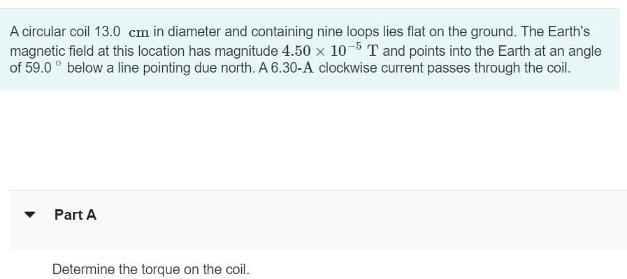 A circular coil 13.0 cm in diameter and containing nine loops lies flat on the ground. The Earth's
magnetic field at this location has magnitude 4.50 × 10-5 T and points into the Earth at an angle
of 59.0° below a line pointing due north. A 6.30-A clockwise current passes through the coil.
Part A
Determine the torque on the coil.