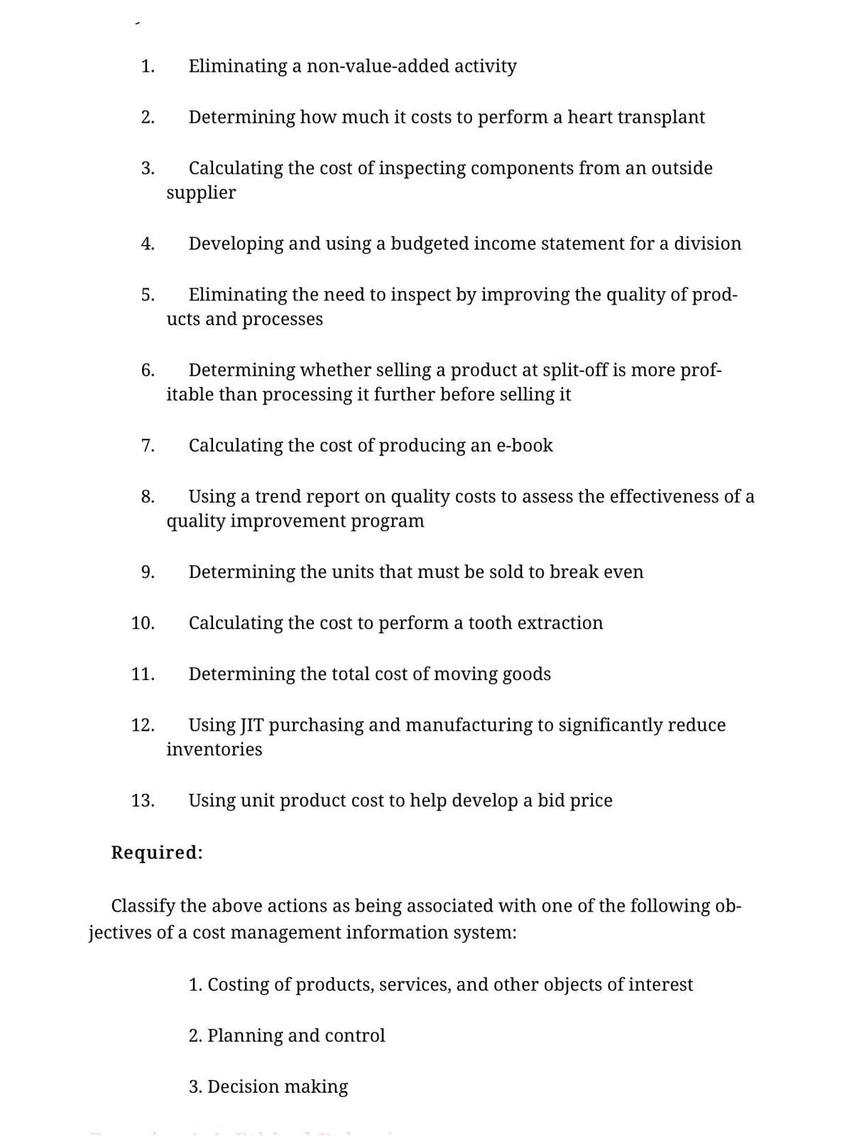 1.
Eliminating a non-value-added activity
2.
Determining how much it costs to perform a heart transplant
Calculating the cost of inspecting components from an outside
supplier
3.
4.
Developing and using a budgeted income statement for a division
Eliminating the need to inspect by improving the quality of prod-
ucts and processes
5.
Determining whether selling a product at split-off is more prof-
itable than processing it further before selling it
6.
7.
Calculating the cost of producing an e-book
Using a trend report on quality costs to assess the effectiveness of a
quality improvement program
8.
9.
Determining the units that must be sold to break even
10.
Calculating the cost to perform a tooth extraction
11.
Determining the total cost of moving goods
12.
Using JIT purchasing and manufacturing to significantly reduce
inventories
13.
Using unit product cost to help develop a bid price
Required:
Classify the above actions as being associated with one of the following ob-
jectives of a cost management information system:
1. Costing of products, services, and other objects of interest
2. Planning and control
3. Decision making
