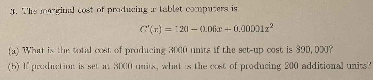 3. The marginal cost of producing x tablet computers is
C'(x) = 120 – 0.06x +0.00001x?
(a) What is the total cost of producing 3000 units if the set-up cost is $90, 000?
(b) If production is set at 3000 units, what is the cost of producing 200 additional units?
