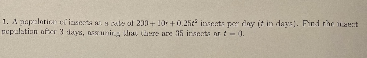 1. A population of insects at a rate of 200+ 10t +0.25t2 insects per day (t in days). Find the insect
population after 3 days, assuming that there are 35 insects at t = 0.
