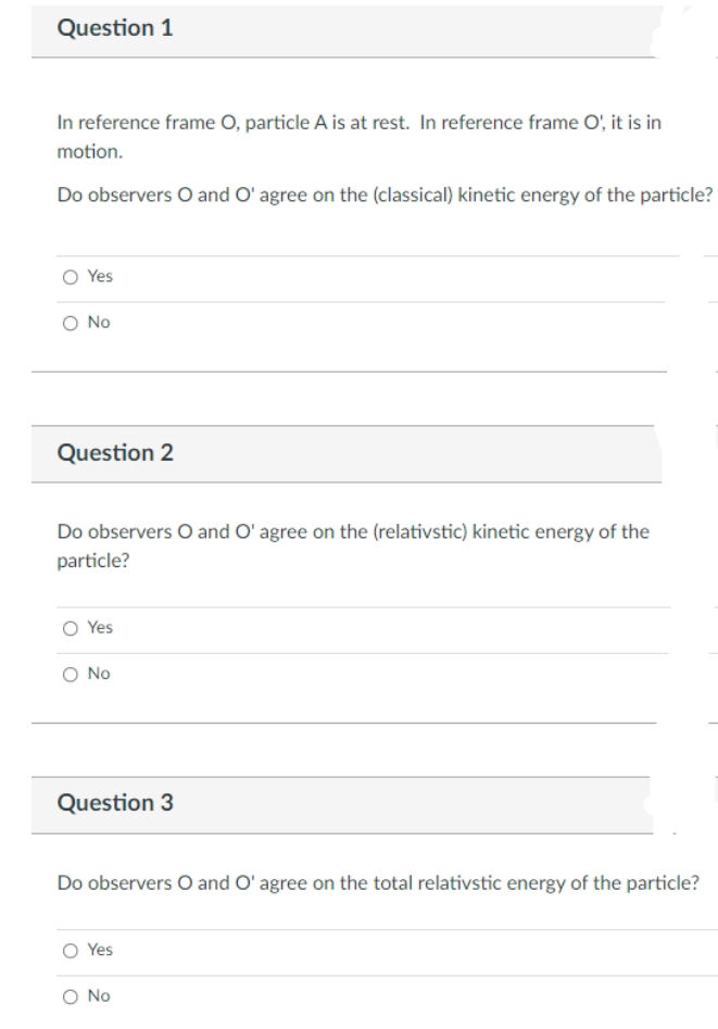 Question 1
In reference frame O, particle A is at rest. In reference frame O', it is in
motion.
Do observers O and O' agree on the (classical) kinetic energy of the particle?
O Yes
O No
Question 2
Do observers O and O' agree on the (relativstic) kinetic energy of the
particle?
O Yes
O No
Question 3
Do observers O and O' agree on the total relativstic energy of the particle?
O Yes
O No
