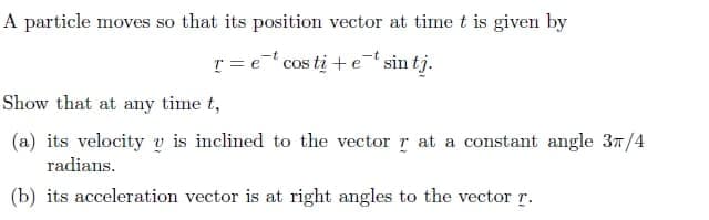A particle moves so that its position vector at time t is given by
T = e* cos ti + et sin tj.
Show that at any time t,
(a) its velocity v is inclined to the vector r at a constant angle 3n/4
radians.
(b) its acceleration vector is at right angles to the vector r.

