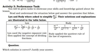 (za)
Activity 3: Performance Task:
You will be given tasks to showcase your skills and knowledge gained about the
lesson.
Read and understand the situation below and answer the question that follow.
Lyn and Rudy where asked to simplify. Their solutions and explanations
are illustrated in the table below.
Lyn
Rudy
1
m-(-
1
m
Lyn used the negative exponent rule Rudy applied the quotient rule of
then applied the concept of dividing the law of exponents.
fractions.
Question:
Which solution is correct? Justify your answer.

