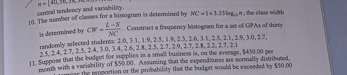 n ={40,56,3d,Jo,
central tendency and variability.
10. The number of classes for a histogram is determined by NC =1+3.33 log, n, the class width
L-S
Construct a frequency histogram for a set of GPAS of thirty
NC
is determined by CW =-
randomly selected students: 2.0, 3.1, 1.9, 2.5, 1.9, 2.3, 2.6, 3.1, 2.5, 2.1, 2.9, 3.0, 2.7,
2.5, 2.4, 2.7, 2.5, 2.4, 3.0, 3.4, 2.6, 2.8, 2.5, 2.7, 2.9, 2.7, 2.8, 2.2, 2.7, 2.1
11. Suppose that the budget for supplies in a small business is, on the average, $450.00 per
month with a variability of $50.00. Assuming that the expenditures are normally distributed,
mine the proportion or the probability that the budget would be exceeded by $50.00
