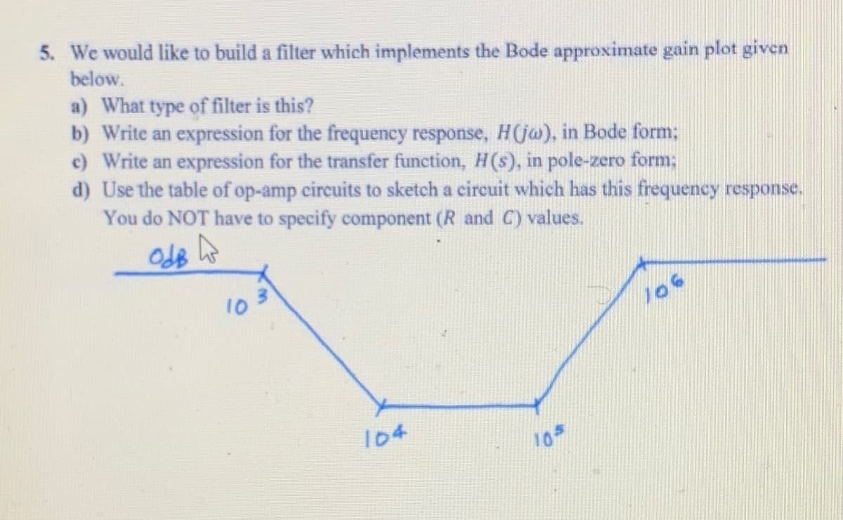 5. We would like to build a filter which implements the Bode approximate gain plot given
below.
a) What type of filter is this?
b) Write an expression for the frequency response, H(jw), in Bode form;
c) Write an expression for the transfer function, H(s), in pole-zero form;
d) Use the table of op-amp circuits to sketch a circuit which has this frequency response.
You do NOT have to specify component (R and C) values.
OdB
10
104
105
106