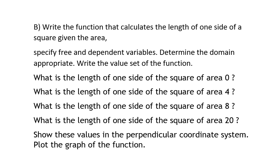 B) Write the function that calculates the length of one side of a
square given the area,
specify free and dependent variables. Determine the domain
appropriate. Write the value set of the function.
What is the length of one side of the square of area 0 ?
What is the length of one side of the square of area 4 ?
What is the length of one side of the square of area 8 ?
What is the length of one side of the square of area 20 ?
Show these values in the perpendicular coordinate system.
Plot the graph of the function.
