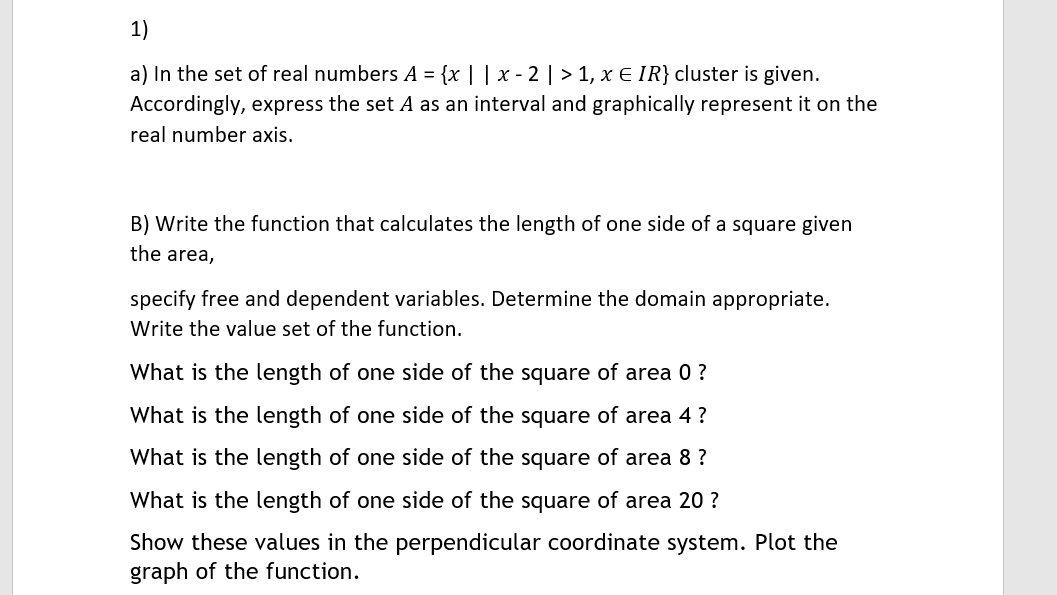 1)
a) In the set of real numbers A = {x | | x - 2 | > 1, x E IR} cluster is given.
Accordingly, express the set A as an interval and graphically represent it on the
real number axis.
B) Write the function that calculates the length of one side of a square given
the area,
specify free and dependent variables. Determine the domain appropriate.
Write the value set of the function.
What is the length of one side of the square of area 0 ?
What is the length of one side of the square of area 4 ?
What is the length of one side of the square of area 8 ?
What is the length of one side of the square of area 20 ?
Show these values in the perpendicular coordinate system. Plot the
graph of the function.
