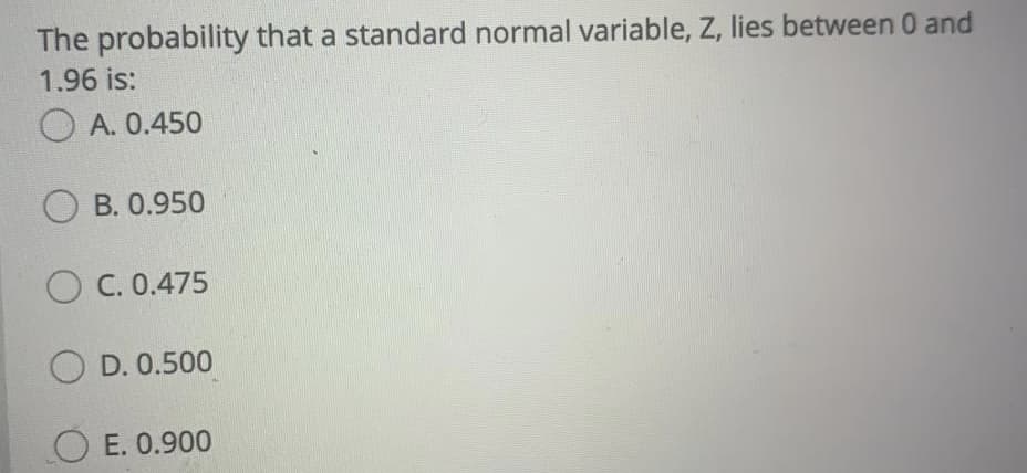 The probability that a standard normal variable, Z, lies between 0 and
1.96 is:
O A. 0.450
O B. 0.950
O C. 0.475
O D. 0.500
E. 0.900
