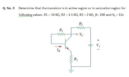 Q. No. 8 Determine that the transistor is in active region or in saturation region for
following values. R1 = 10 KO, R2 = 1.1 KO, R3 = 2 KO, B= 100 and V, - 12v
R2
R1
Vc
R3

