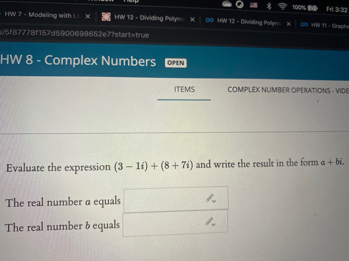 100%
Fri 3:32
HW 7 - Modeling with Li
HW 12 - Dividing Polyno X
4 HW 12-Dividing Polyno X
4 HW 11-Graphs
5/5f87778f157d5900698652e7?start3Dtrue
HW 8 - Complex Numbers OPEN
ITEMS
COMPLEX NUMBER OPERATIONS - VIDE
Evaluate the expression (3 – li) + (8 + 7i) and write the result in the form a + bi.
The real number a equals
The real number b equals
