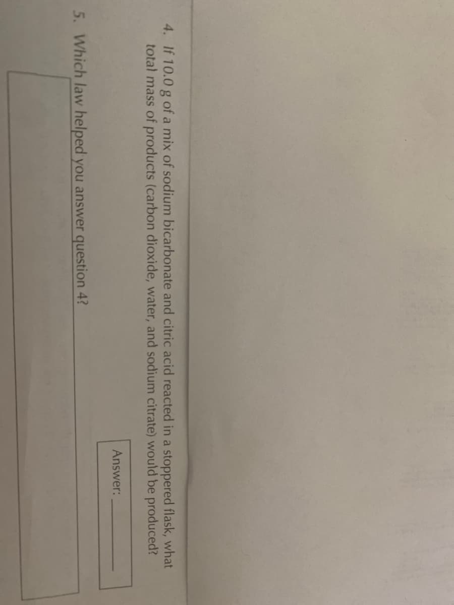 4. If 10.0 g of a mix of sodium bicarbonate and citric acid reacted in a stoppered flask, what
total mass of products (carbon dioxide, water, and sodium citrate) would be produced?
Answer:
5. Which law helped you answer question 4?
