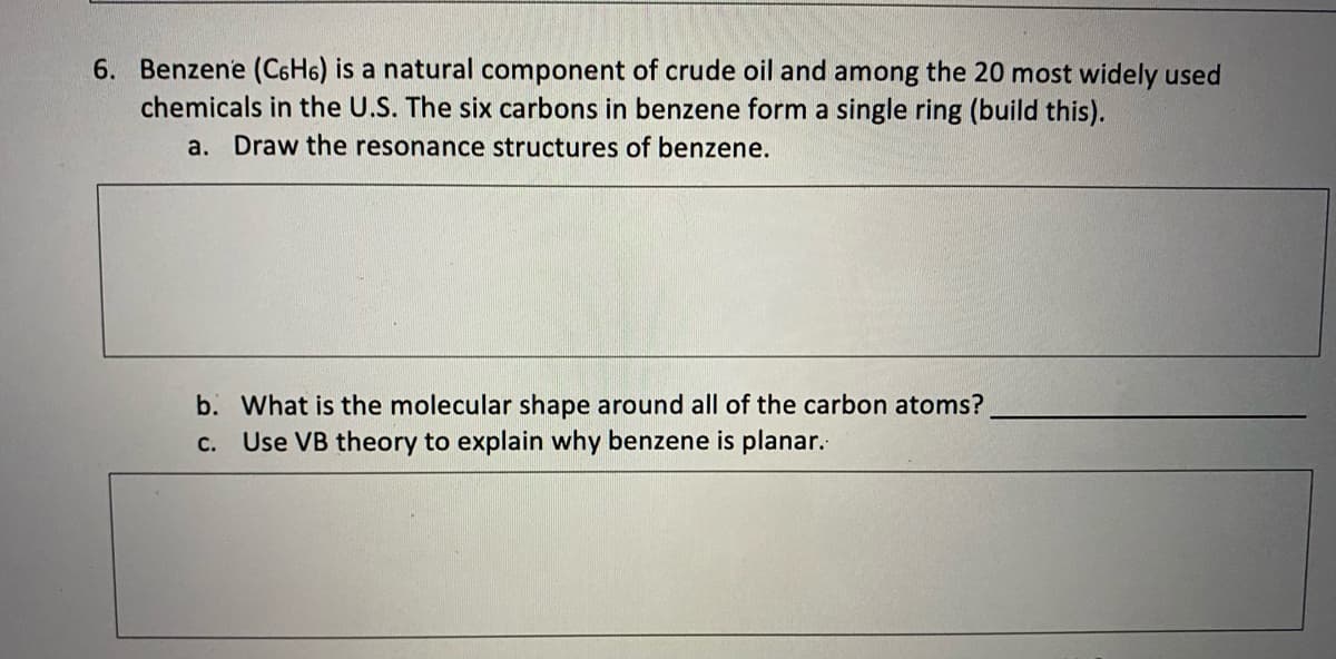 6. Benzene (C6H6) is a natural component of crude oil and among the 20 most widely used
chemicals in the U.S. The six carbons in benzene form a single ring (build this).
a. Draw the resonance structures of benzene.
b. What is the molecular shape around all of the carbon atoms?
Use VB theory to explain why benzene is planar.
C.
