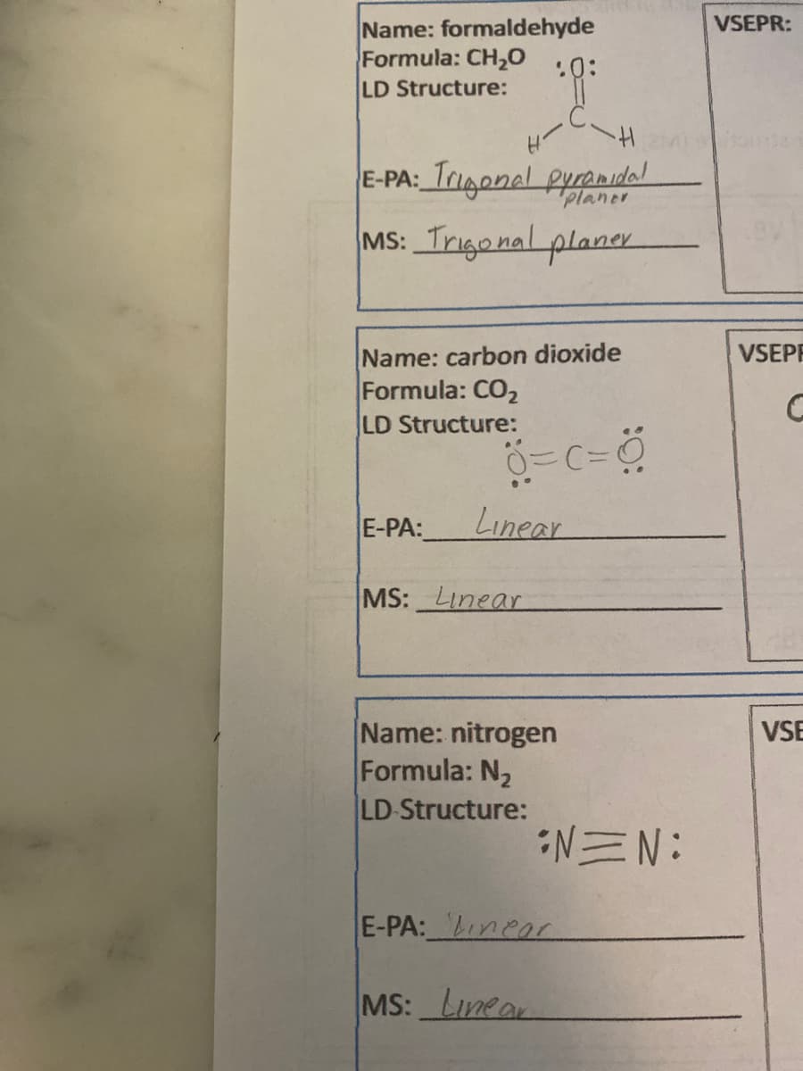 VSEPR:
Name: formaldehyde
Formula: CH,0
LD Structure:
.0:
E-PA: Trigonal pyrenidal
MS: Trigonal plancr
planer
Name: carbon dioxide
Formula: CO2
LD Structure:
VSEPE
E-PA:
Linear
MS: Linear
Name: nitrogen
Formula: N2
LD Structure:
VSE
N三N:
E-PA: Lneor
MS: Lunea
