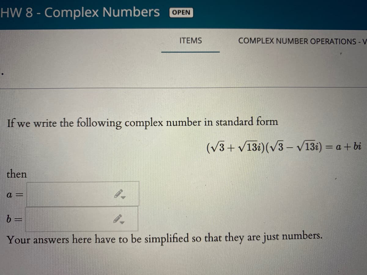 HW 8 - Complex Numbers OPEN
ITEMS
COMPLEX NUMBER OPERATIONS - V
If we write the following complex number in standard form
(v3+ v13i)(v3 – V13i) = a + bi
then
b =
Your answers here have to be simplified so that they are just numbers.

