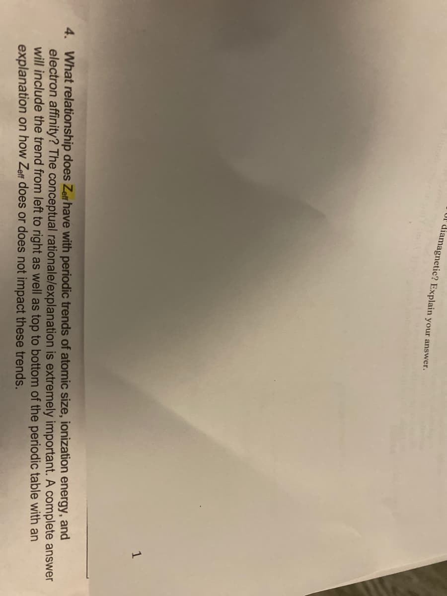 or diamagnetic? Explain your answer.
1
4. What relationship does Zeff have with periodic trends of atomic size, ionization energy, and
electron affinity? The conceptual rationale/explanation is extremely important. A complete answer
will include the trend from left to right as well as top to bottom of the periodic table with an
explanation on how Zeff does or does not impact these trends.
