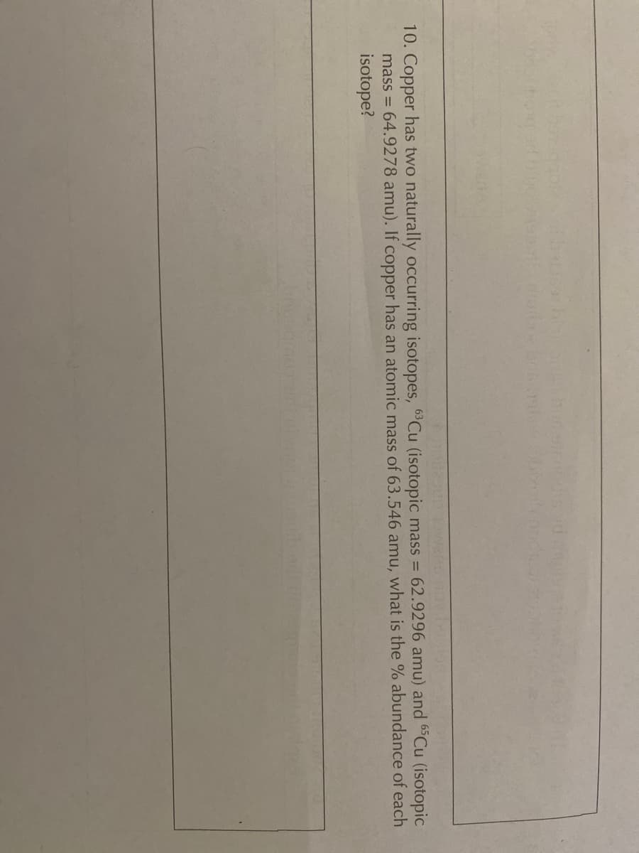 10. Copper has two naturally occurring isotopes, 6Cu (isotopic mass = 62.9296 amu) and 6Cu (isotopic
mass = 64.9278 amu). If copper has an atomic mass of 63.546 amu, what is the % abundance of each
isotope?
