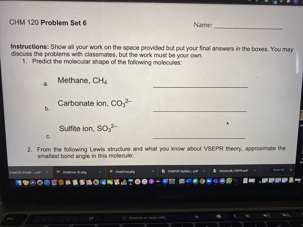 CHM 120 Problem Set 6
Name:
Instructions: Show all your work on the space provided but put your final answers in the boxes. You may
discuss the problems with classmates, but the work must be your own.
1. Predict the molecular shape of the following molecules:
Methane, CH4
a.
Carbonate ion, Co3²-
b.
Sulfite ion, SO3
JP
С.
2. From the following Lewis structure and what you know about VSEPR theory, approximate the
smallest bond angle in this molecule:
Ki
B Handout8_VSEPR.pdf
Show All
CHM120-Pset6-.pdf
OneDrive (1).pkg
OneDrive.pkg
D CHM120 Syllabu.pdf
MacBook Pro
esc
G Search or type URL
