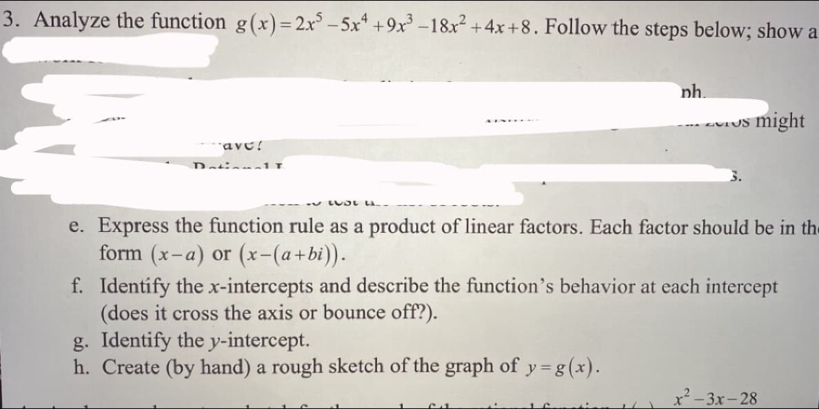 3. Analyze the function g(x)= 2x° – 5x* +9x³ –18x2 +4x +8. Follow the steps below; show a
nh.
zvrUS might
ave!
DatinnalL
5.
y LUDL LA.
e. Express the function rule as a product of linear factors. Each factor should be in the
form (x-a) or (x-(a+bi)).
f. Identify the x-intercepts and describe the function's behavior at each intercept
(does it cross the axis or bounce off?).
g. Identify the y-intercept.
h. Create (by hand) a rough sketch of the graph of y=g(x).
x²-3x-28
