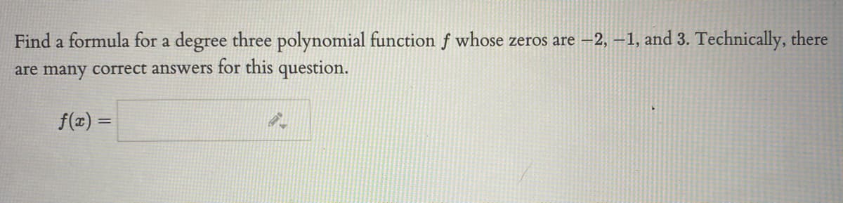 Find a formula for a degree three polynomial function f whose zeros are –2, –1, and 3. Technically, there
are many correct answers for this question.
f(z) =
