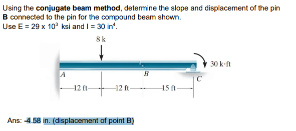 Using the conjugate beam method, determine the slope and displacement of the pin
B connected to the pin for the compound beam shown.
Use E = 29 x 10³ ksi and I = 30 in¹.
8 k
30 k-ft
A
B
-12 ft-
12 ft-
Ans: -4.58 in. (displacement of point B)
15 ft-