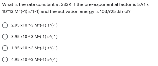 What is the rate constant at 333K if the pre-exponential factor is 5.91 x
10^13 M^(-1) s^(-1) and the activation energy is 103,925 J/mol?
2.95 x10 ^-3 M^(-1) s^(-1)
O 3.95 x10 ^-3 M^(-1) s^(-1)
O 1.95 x10 ^-3 M^(-1) s^(-1)
O 4.95 x10 ^-3 M^(-1) s^(-1)
