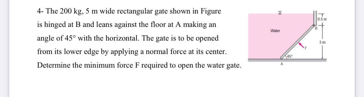 4- The 200 kg, 5 m wide rectangular gate shown in Figure
0.5 m
is hinged at B and leans against the floor at A making an
B.
Water
angle of 45° with the horizontal. The gate is to be opened
3m
from its lower edge by applying a normal force at its center.
45°
Determine the minimum force F required to open the water gate.
