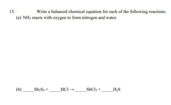 15.
Write a balanced chemical equation for each of the following reactions.
(a) NH3 reacts with oxygen to form nitrogen and water.
(b)
Sb₂S3 +
HC1 →>
SbCl3 +
H₂S