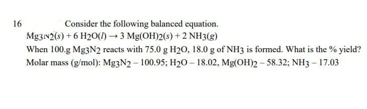 16
Consider the following balanced equation.
Mg3N2(s) + 6 H2O() →3 Mg(OH)2(s) + 2 NH3(g)
When 100.g Mg3N2 reacts with 75.0 g H2O, 18.0 g of NH3 is formed. What is the % yield?
Molar mass (g/mol): Mg3N2 - 100.95; H₂0 - 18.02, Mg(OH)2-58.32; NH3 - 17.03