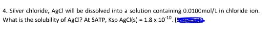 4. Silver chloride, AgCl will be dissolved into a solution containing 0.0100mol/L in chloride ion.
What is the solubility of AgCI? At SATP, Ksp AgCl(s) = 1.8 x 10-10.