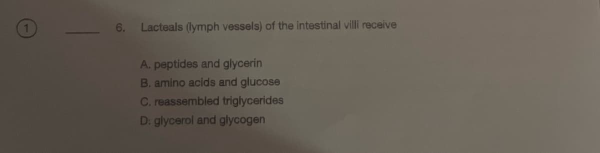 6.
Lacteals (lymph vessels) of the intestinal villi receive
A. peptides and glycerin
B. amino acids and glucose
C. reassembled triglycerides
D: glycerol and glycogen
