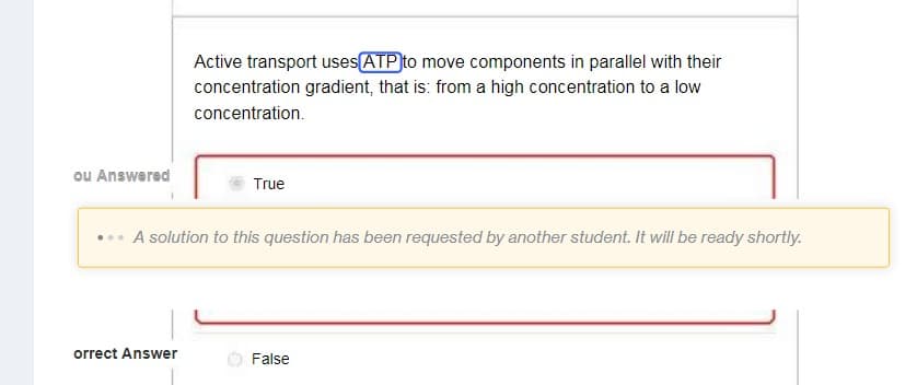 ou Answered
Active transport uses ATP to move components in parallel with their
concentration gradient, that is: from a high concentration to a low
concentration.
orrect Answer
True
A solution to this question has been requested by another student. It will be ready shortly.
False