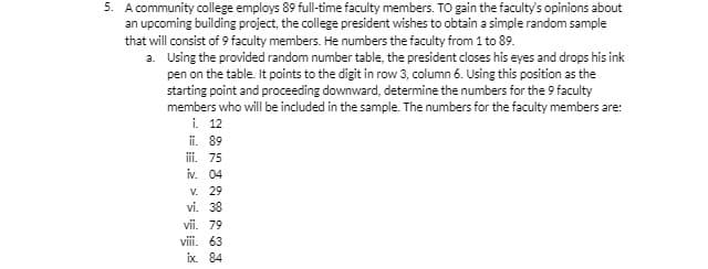5. A community college employs 89 full-time faculty members. To gain the faculty's opinions about
an upcoming building project, the college president wishes to obtain a simple random sample
that will consist of 9 faculty members. He numbers the faculty from 1 to 89.
a.
Using the provided random number table, the president closes his eyes and drops his ink
pen on the table. It points to the digit in row 3, column 6. Using this position as the
starting point and proceeding downward, determine the numbers for the 9 faculty
members who will be included in the sample. The numbers for the faculty members are:
i. 12
ii. 89
iii. 75
iv. 04
V. 29
vi. 38
vii. 79
viii. 63
ix. 84