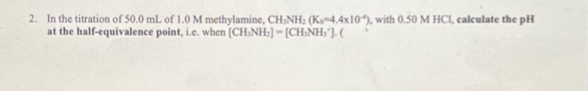 2. In the titration of 50.0 mL of 1.0 M methylamine, CH3NH2 (Ks-4.4x10), with 0.50 M HCl, calculate the pH
at the half-equivalence point, i.e. when [CH₂NH₂]-[CH₂NH₂¹]. (