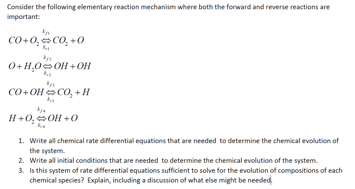 Consider the following elementary reaction mechanism where both the forward and reverse reactions are
important:
kf1
CO+O₂ CO₂ +0
2
kr1
O+H₂O OH+OH
kƒ2
kr2
kƒ3
CO+OH=CO,+H
k₁.3
kf4
H+0,⇒OH+O
kr 4
1. Write all chemical rate differential equations that are needed to determine the chemical evolution of
the system.
2. Write all initial conditions that are needed to determine the chemical evolution of the system.
3. Is this system of rate differential equations sufficient to solve for the evolution of compositions of each
chemical species? Explain, including a discussion of what else might be needed.