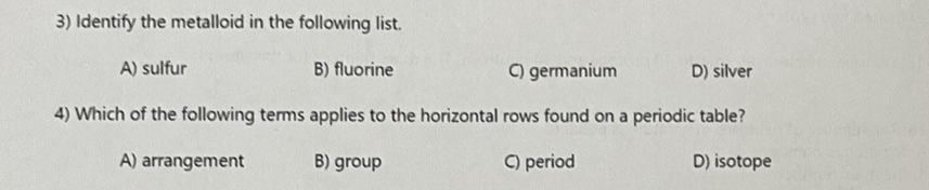 3) Identify the metalloid in the following list.
A) sulfur
C) germanium
D) silver
4) Which of the following terms applies to the horizontal rows found on a periodic table?
A) arrangement
C) period
D) isotope
B) fluorine
B) group