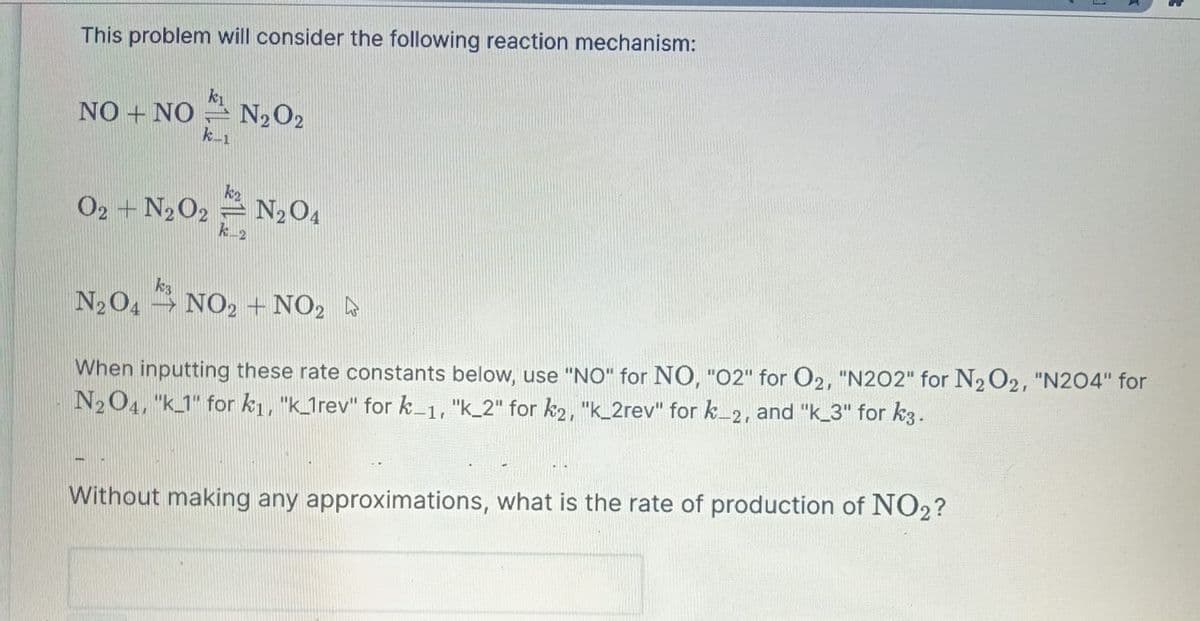This problem will consider the following reaction mechanism:
NO + NO
k-1
N₂02
02 + N₂02 N₂O4
k_2
k3
N2O4NO2 + NO2
When inputting these rate constants below, use "NO" for NO, "02" for O2, "N202" for N₂O2, "N204" for
N2O4, "k_1" for k₁, "k_1rev" for k-1, "k_2" for k2, "k_2rev" for k_2, and "k_3" for k3.
Without making any approximations, what is the rate of production of NO2?