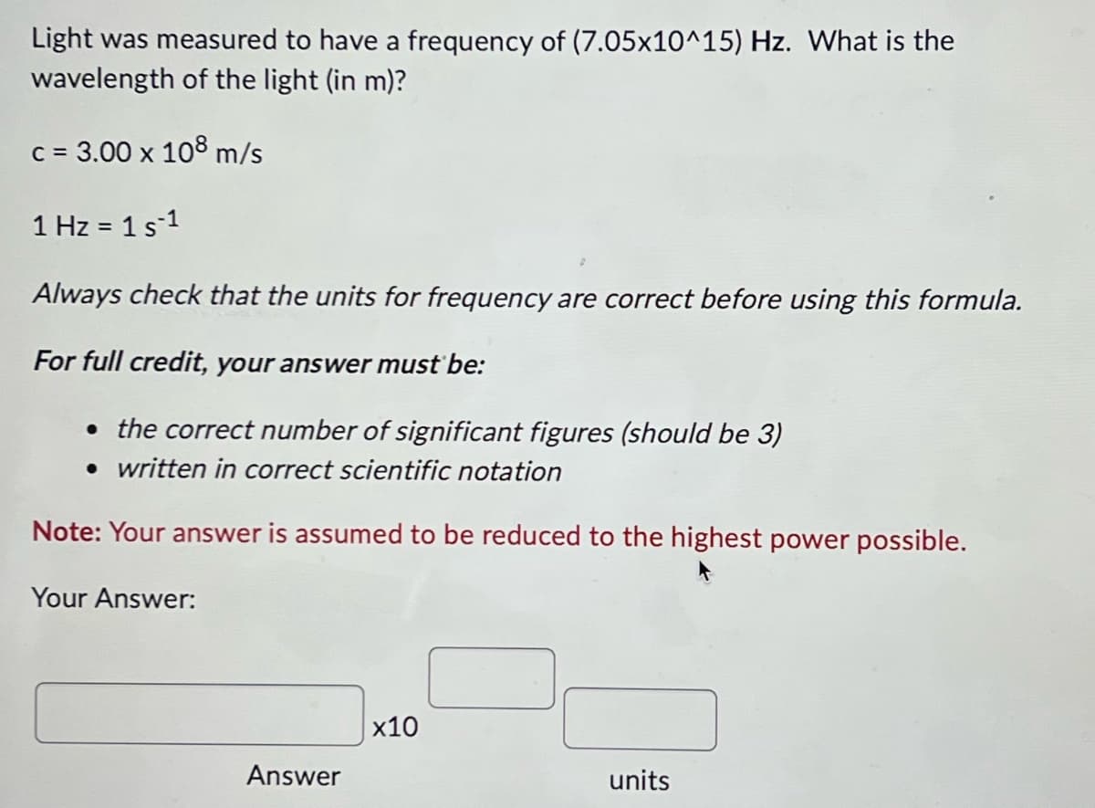 Light was measured to have a frequency of (7.05x10^15) Hz. What is the
wavelength of the light (in m)?
c = 3.00 x 108 m/s
1 Hz = 1 s 1
Always check that the units for frequency are correct before using this formula.
For full credit, your answer must be:
• the correct number of significant figures (should be 3)
• written in correct scientific notation
Note: Your answer is assumed to be reduced to the highest power possible.
Your Answer:
Answer
x10
units