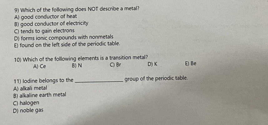 9) Which of the following does NOT describe a metal?
A) good conductor of heat
B) good conductor of electricity
C) tends to gain electrons
D) forms ionic compounds with nonmetals
E) found on the left side of the periodic table.
10) Which of the following elements is a transition metal?
A) Ce
B) N
C) Br
D) K
group of the periodic table.
11) lodine belongs to the
A) alkali metal
B) alkaline earth metal
no 1-10
C) halogen
D) noble gas
E) Be