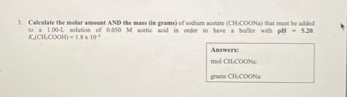 3. Calculate the molar amount AND the mass (in grams) of sodium acetate (CH,COONa) that must be added
to a 1.00-L solution of 0.050 M acetic acid in order to have a buffer with pH <<= 5.20.
K.(CH₂COOH) = 1.8 x 10-5
Answers:
mol CH:COONa
grams CH3COONa: