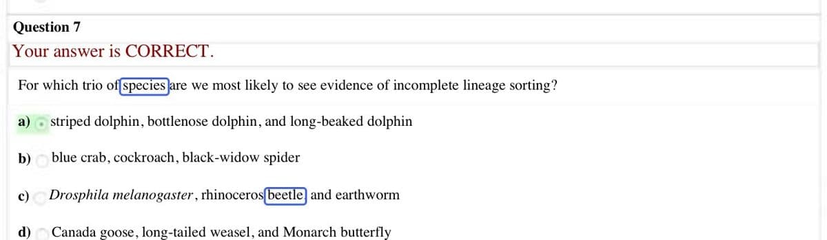 Question 7
Your answer is CORRECT.
For which trio of [species are we most likely to see evidence of incomplete lineage sorting?
a) striped dolphin, bottlenose dolphin, and long-beaked dolphin
blue crab, cockroach, black-widow spider
c) Drosphila melanogaster, rhinoceros[beetle and earthworm
Canada goose, long-tailed weasel, and Monarch butterfly
b)
d)