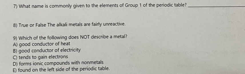 7) What name is commonly given to the elements of Group 1 of the periodic table?
8) True or False The alkali metals are fairly unreactive.
9) Which of the following does NOT describe a metal?
A) good conductor of heat
B) good conductor of electricity
C) tends to gain electrons
D) forms ionic compounds with nonmetals
E) found on the left side of the periodic table.