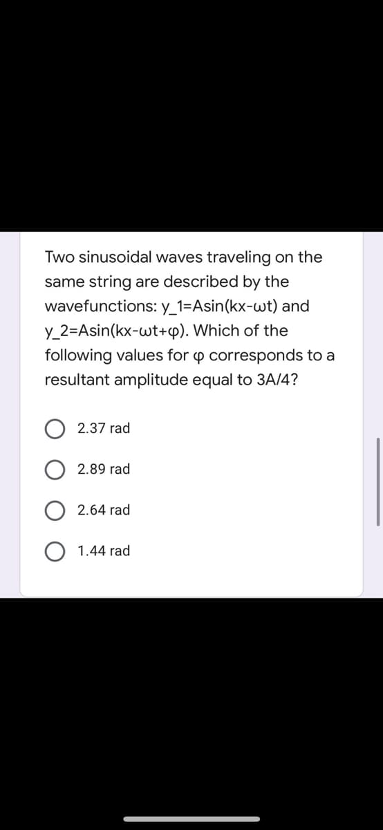 Two sinusoidal waves traveling on the
same string are described by the
wavefunctions: y_1=Asin(kx-wt) and
y_2=Asin(kx-wt+p). Which of the
following values for p corresponds to a
resultant amplitude equal to 3A/4?
2.37 rad
2.89 rad
2.64 rad
O 1.44 rad
