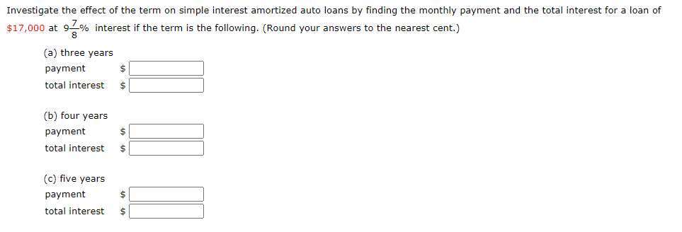 Investigate the effect of the term on simple interest amortized auto loans by finding the monthly payment and the total interest for a loan of
$17,000 at 9% interest if the term is the following. (Round your answers to the nearest cent.)
(a) three years
payment
total interest
(b) four years
payment
total interest
(c) five years
payment
total interest
%24
%24
%24
