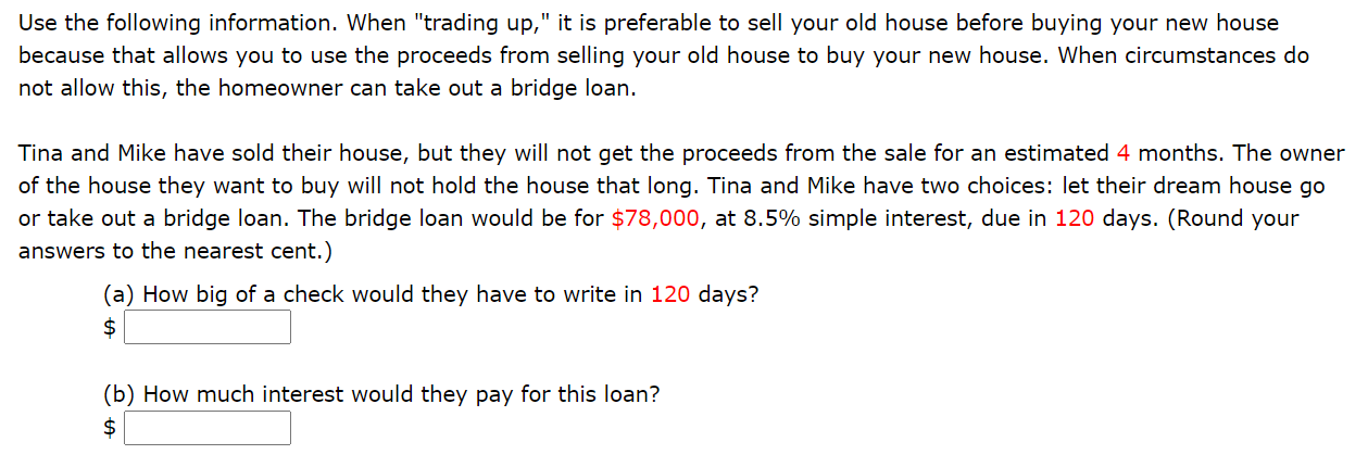 Use the following information. When "trading up," it is preferable to sell your old house before buying your new house
because that allows you to use the proceeds from selling your old house to buy your new house. When circumstances do
not allow this, the homeowner can take out a bridge loan.
Tina and Mike have sold their house, but they will not get the proceeds from the sale for an estimated 4 months. The owner
of the house they want to buy will not hold the house that long. Tina and Mike have two choices: let their dream house go
or take out a bridge loan. The bridge loan would be for $78,000, at 8.5% simple interest, due in 120 days. (Round your
answers to the nearest cent.)
(a) How big of a check would they have to write in 120 days?
(b) How much interest would they pay for this loan?
