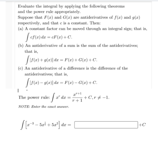 Evaluate the integral by applying the following theorems
and the power rule appropriately.
Suppose that F(x) and G(x) are antiderivatives of f(x) and g(x)
respectively, and that e is a constant. Then:
(a) A constant factor can be moved through an integral sign; that is,
Ses(2) dz = cF(x) + C.
(b) An antiderivative of a sum is the sum of the antiderivatives;
that is,
|IS(2) + g(x)] dx = F(2) + G(æ) + C.
(c) An antiderivative of a difference is the difference of the
antiderivatives; that is,
Js=) – g(=)] dz = F(x) – G(#) + C.
The power rule: 2" dz =
+C,r + -1.
r+1
NOTE: Enter the ezact answer.
dr
+C
