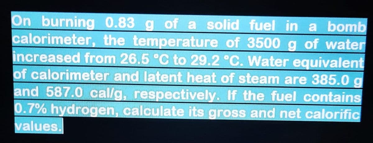 On burning 0.83 g of a solid fuel in a bomb
calorimeter, the temperature of 3500 g of water
increased from 26.5 °C to 29.2 °C. Water equivalent
of calorimeter and latent heat of steam are 385.0 g
and 587.0 cal/g, respectively. If the fuel contains
0.7% hydrogen, calculate its gross and net calorific
values.